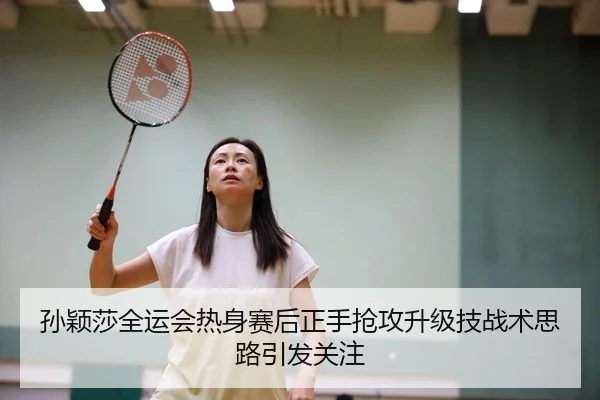 孙颖莎全运会热身赛后正手抢攻升级技战术思路引发关注