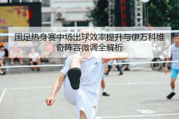 国足热身赛中场出球效率提升与伊万科维奇阵容微调全解析