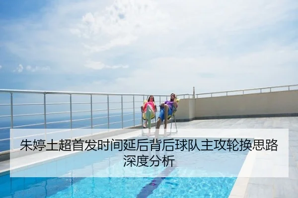 朱婷土超首发时间延后背后球队主攻轮换思路深度分析